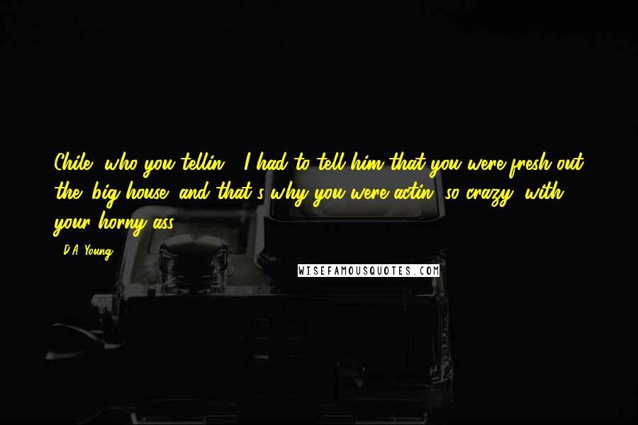 D.A. Young Quotes: Chile, who you tellin'? I had to tell him that you were fresh out the "big house" and that's why you were actin' so crazy, with your horny ass,