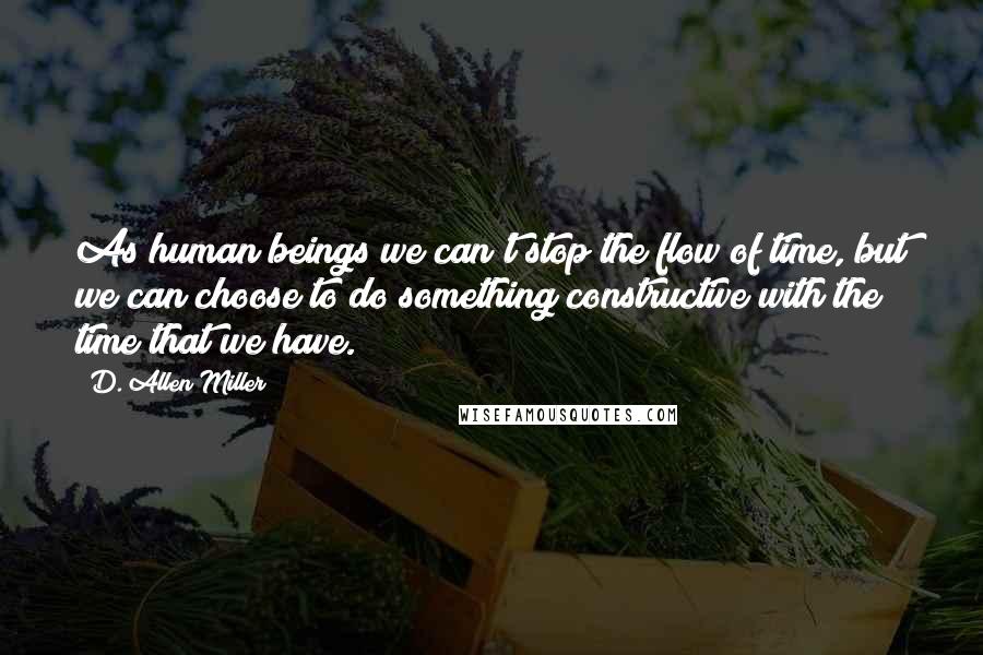 D. Allen Miller Quotes: As human beings we can't stop the flow of time, but we can choose to do something constructive with the time that we have.