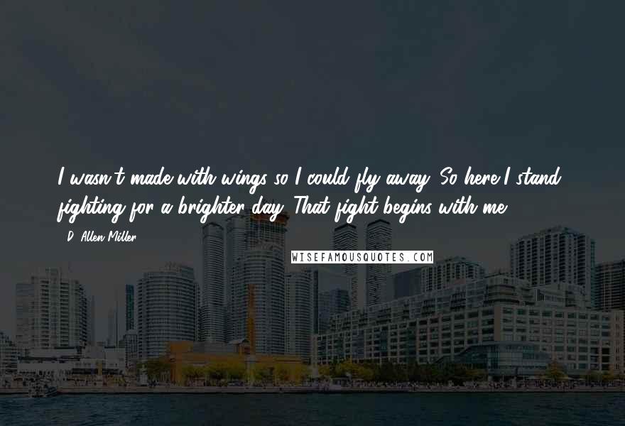 D. Allen Miller Quotes: I wasn't made with wings so I could fly away. So here I stand, fighting for a brighter day. That fight begins with me.