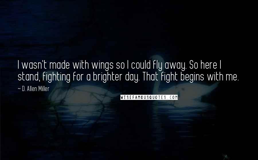 D. Allen Miller Quotes: I wasn't made with wings so I could fly away. So here I stand, fighting for a brighter day. That fight begins with me.