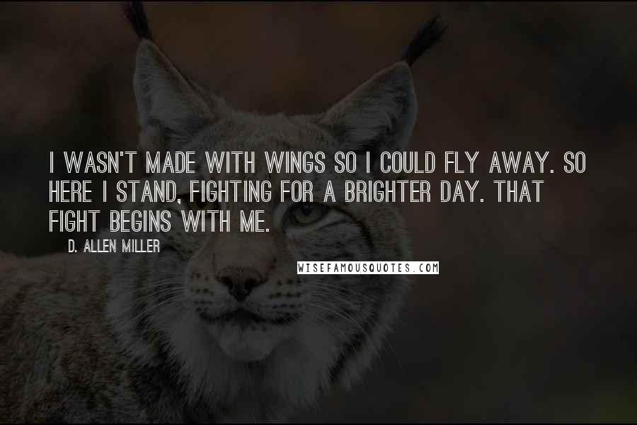 D. Allen Miller Quotes: I wasn't made with wings so I could fly away. So here I stand, fighting for a brighter day. That fight begins with me.