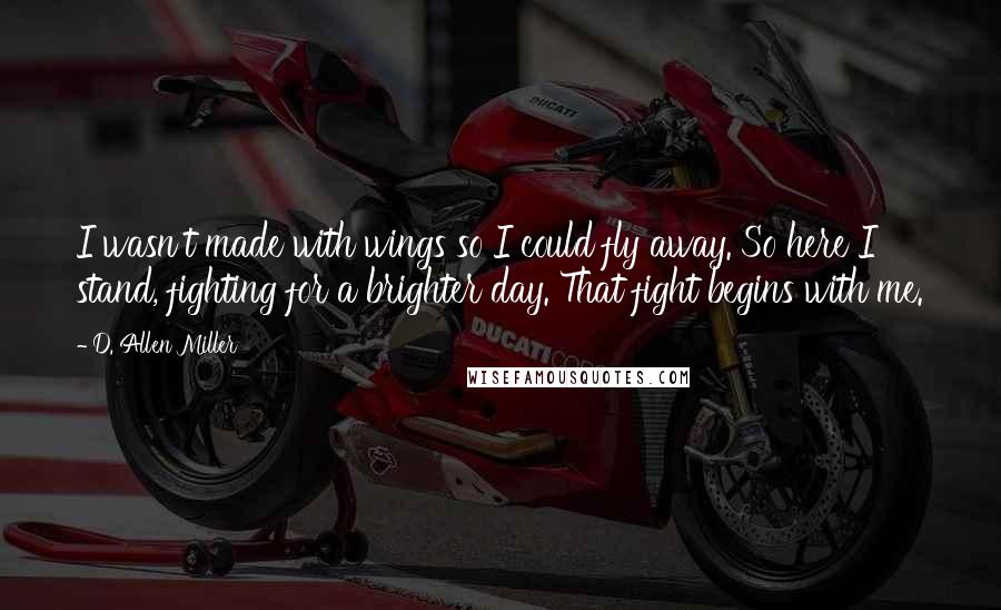 D. Allen Miller Quotes: I wasn't made with wings so I could fly away. So here I stand, fighting for a brighter day. That fight begins with me.