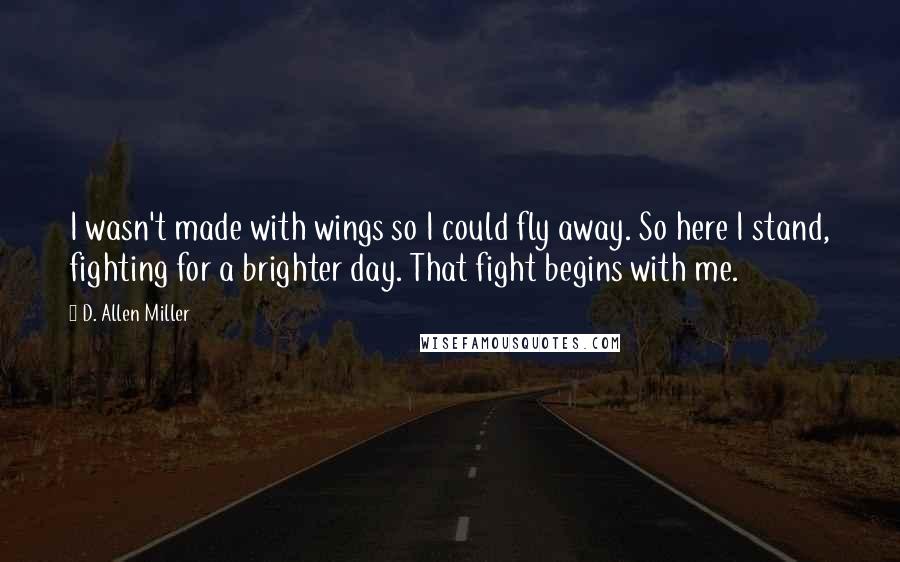 D. Allen Miller Quotes: I wasn't made with wings so I could fly away. So here I stand, fighting for a brighter day. That fight begins with me.