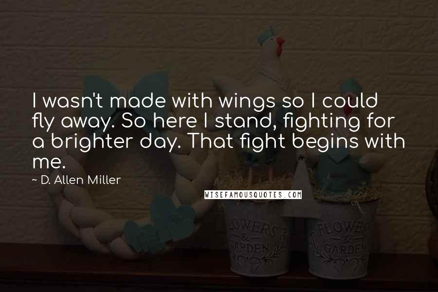 D. Allen Miller Quotes: I wasn't made with wings so I could fly away. So here I stand, fighting for a brighter day. That fight begins with me.