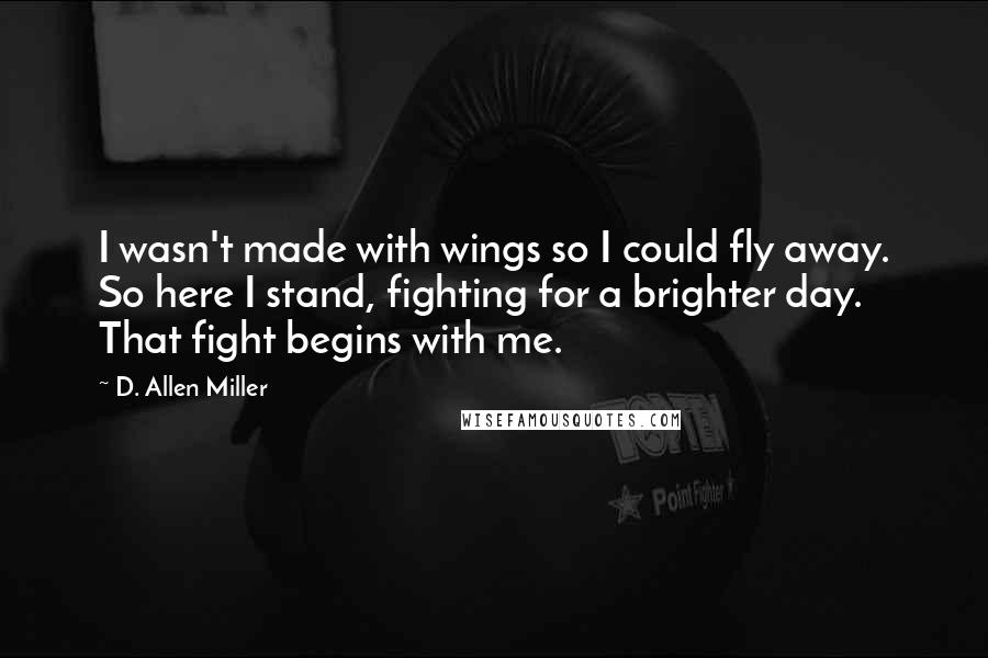 D. Allen Miller Quotes: I wasn't made with wings so I could fly away. So here I stand, fighting for a brighter day. That fight begins with me.