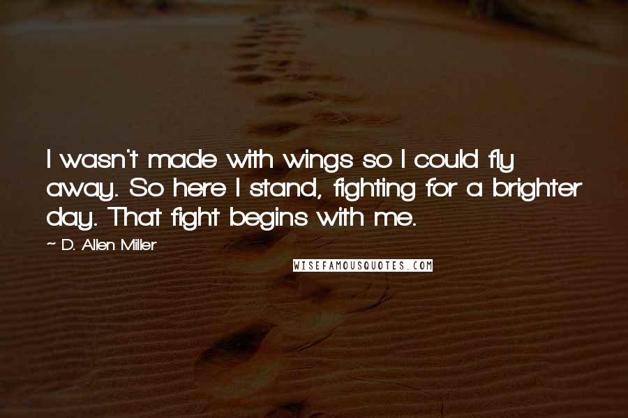 D. Allen Miller Quotes: I wasn't made with wings so I could fly away. So here I stand, fighting for a brighter day. That fight begins with me.