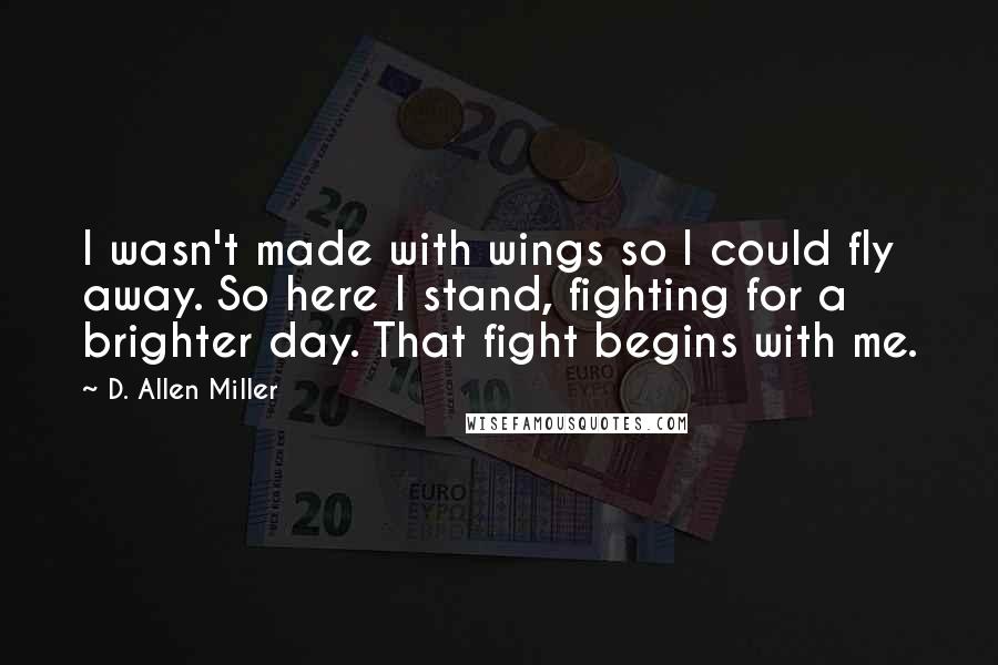 D. Allen Miller Quotes: I wasn't made with wings so I could fly away. So here I stand, fighting for a brighter day. That fight begins with me.