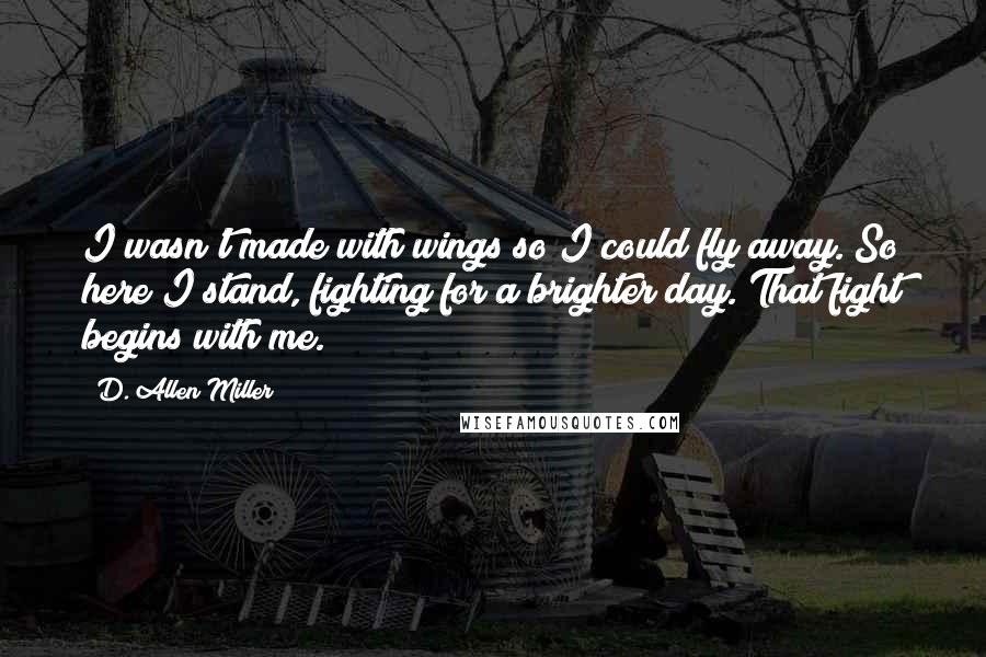 D. Allen Miller Quotes: I wasn't made with wings so I could fly away. So here I stand, fighting for a brighter day. That fight begins with me.