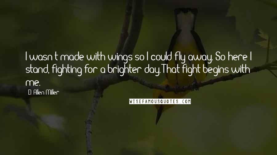 D. Allen Miller Quotes: I wasn't made with wings so I could fly away. So here I stand, fighting for a brighter day. That fight begins with me.