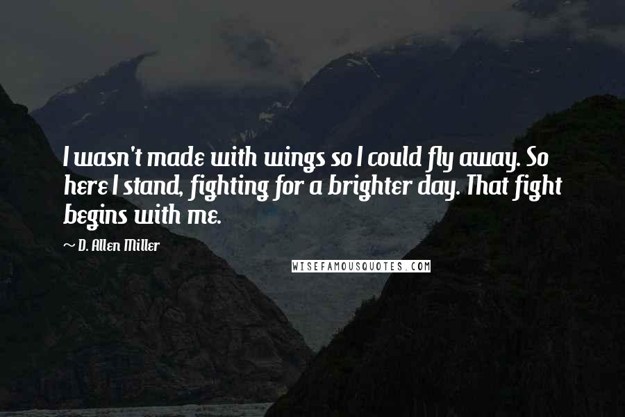D. Allen Miller Quotes: I wasn't made with wings so I could fly away. So here I stand, fighting for a brighter day. That fight begins with me.