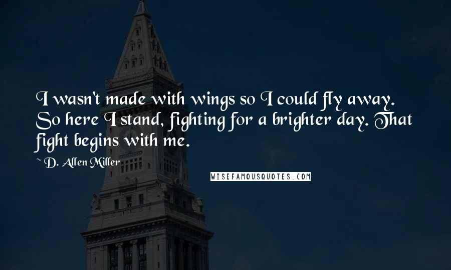 D. Allen Miller Quotes: I wasn't made with wings so I could fly away. So here I stand, fighting for a brighter day. That fight begins with me.