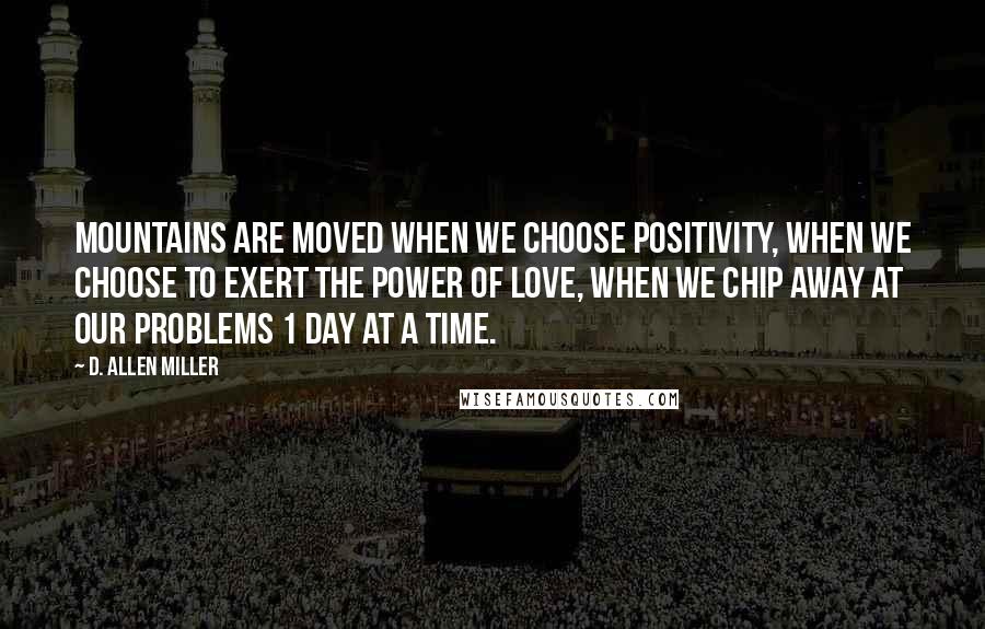 D. Allen Miller Quotes: Mountains are moved when we choose positivity, when we choose to exert the power of love, when we chip away at our problems 1 day at a time.