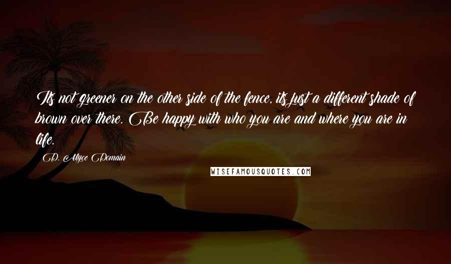 D. Alyce Domain Quotes: Its not greener on the other side of the fence, its just a different shade of brown over there. Be happy with who you are and where you are in life.