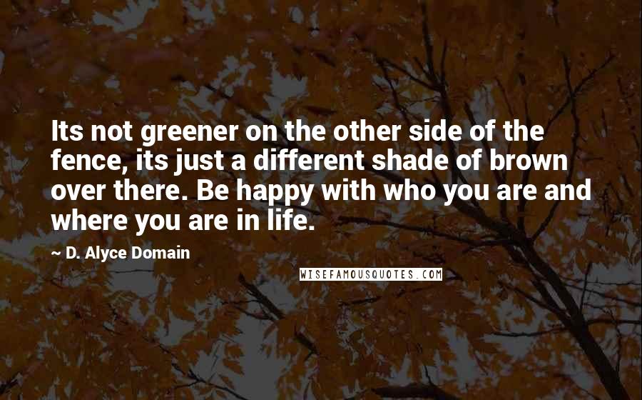 D. Alyce Domain Quotes: Its not greener on the other side of the fence, its just a different shade of brown over there. Be happy with who you are and where you are in life.