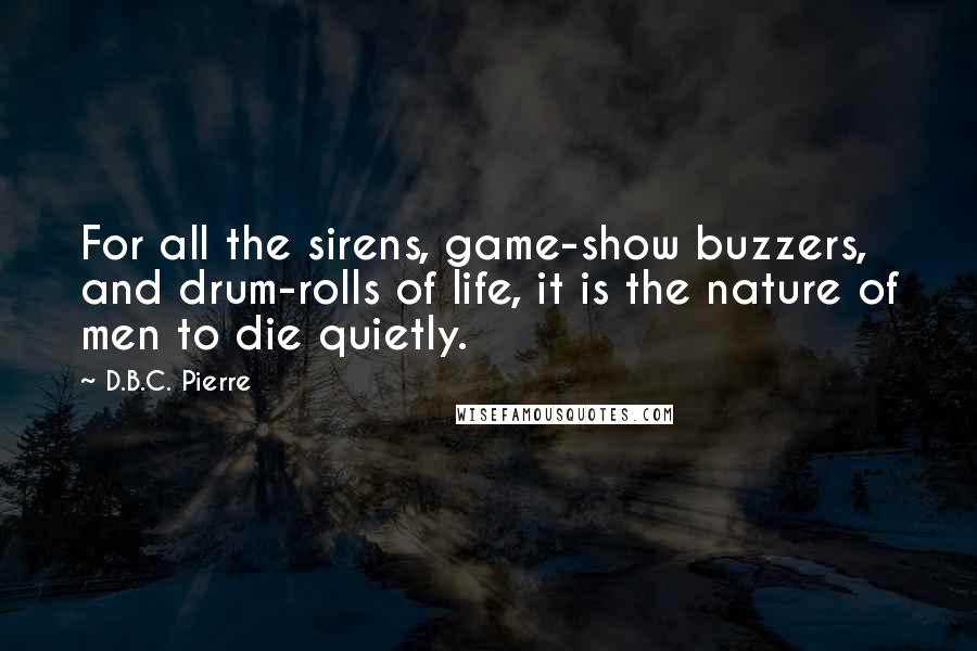 D.B.C. Pierre Quotes: For all the sirens, game-show buzzers, and drum-rolls of life, it is the nature of men to die quietly.