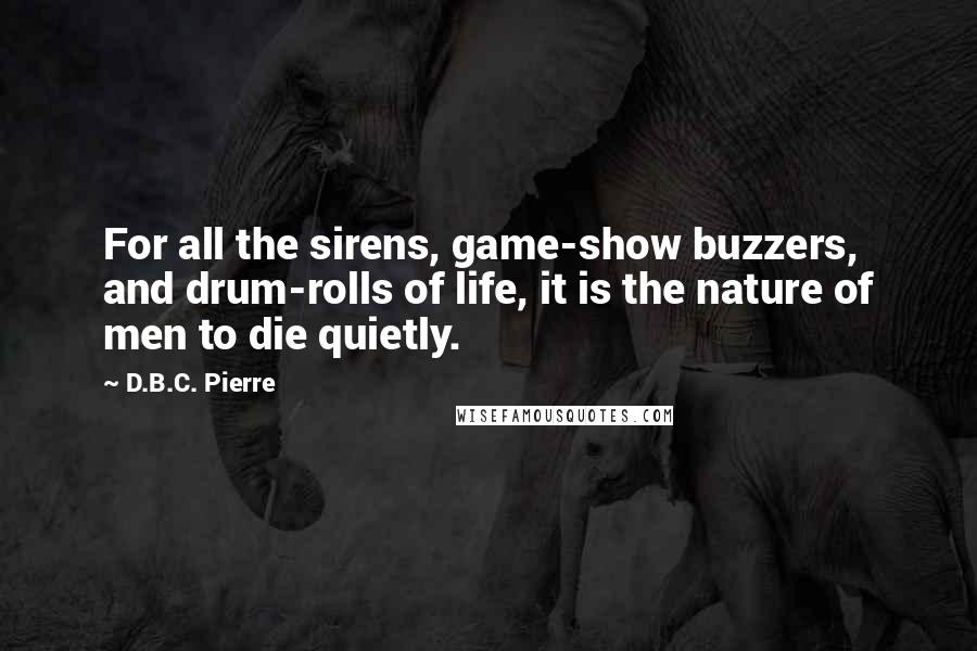 D.B.C. Pierre Quotes: For all the sirens, game-show buzzers, and drum-rolls of life, it is the nature of men to die quietly.