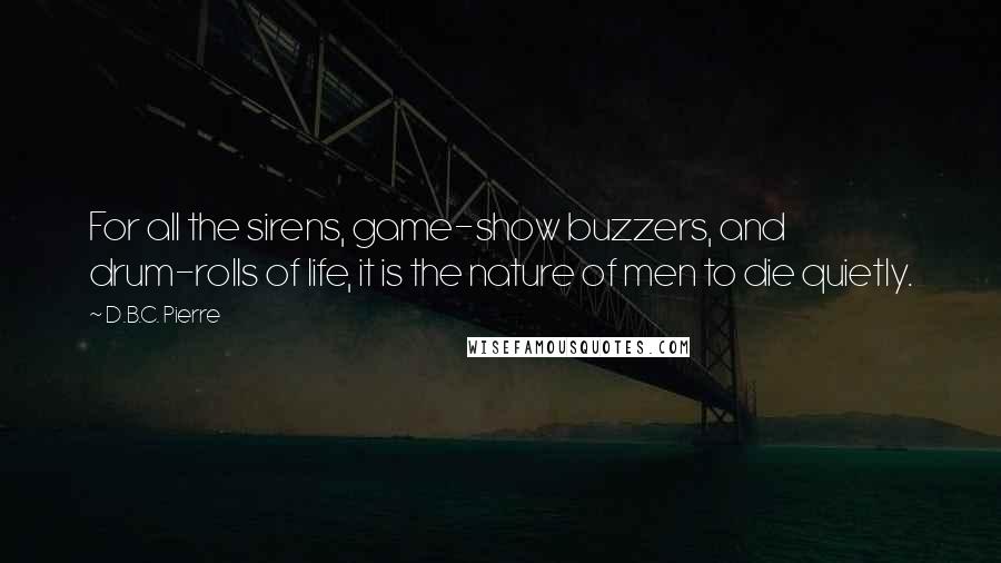 D.B.C. Pierre Quotes: For all the sirens, game-show buzzers, and drum-rolls of life, it is the nature of men to die quietly.