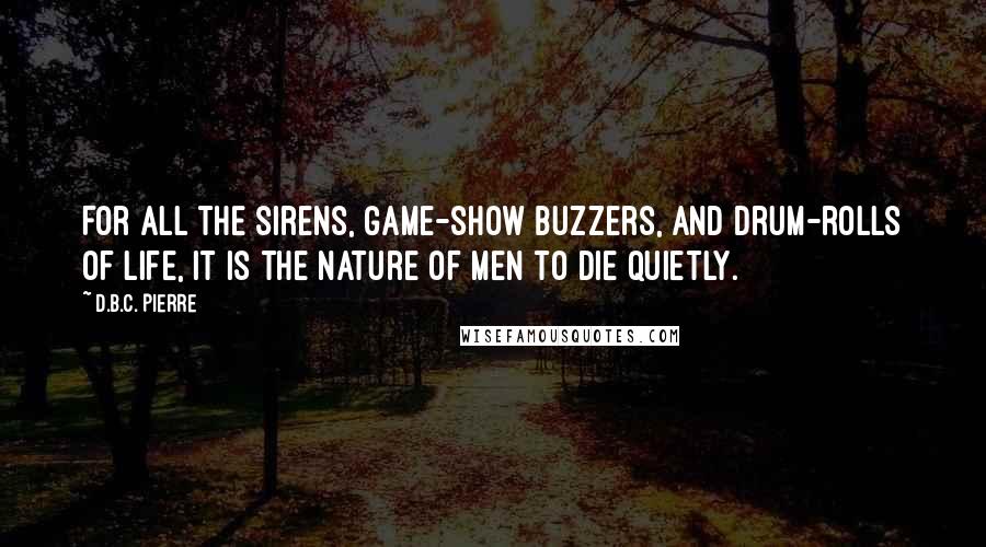 D.B.C. Pierre Quotes: For all the sirens, game-show buzzers, and drum-rolls of life, it is the nature of men to die quietly.