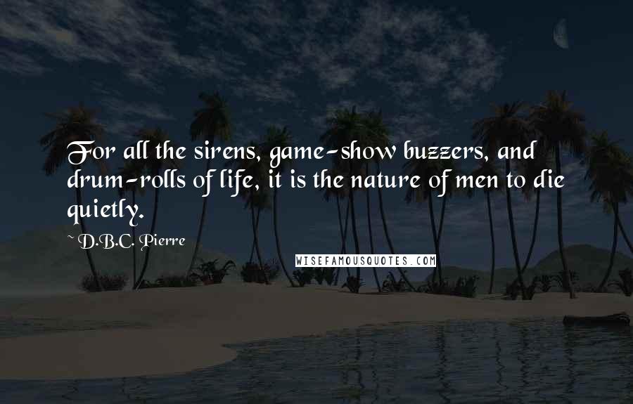 D.B.C. Pierre Quotes: For all the sirens, game-show buzzers, and drum-rolls of life, it is the nature of men to die quietly.