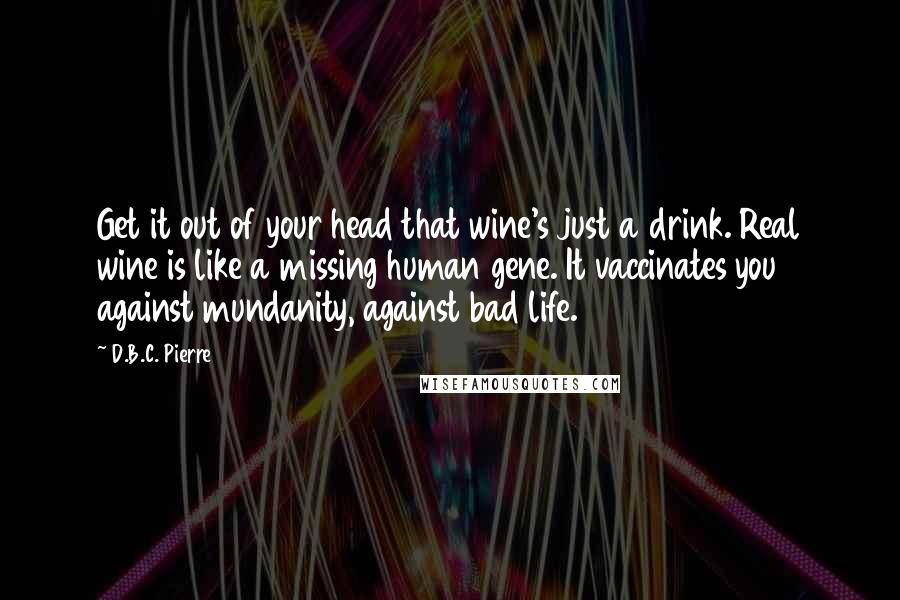 D.B.C. Pierre Quotes: Get it out of your head that wine's just a drink. Real wine is like a missing human gene. It vaccinates you against mundanity, against bad life.