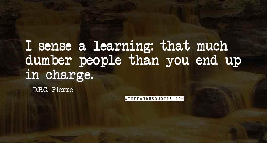 D.B.C. Pierre Quotes: I sense a learning: that much dumber people than you end up in charge.