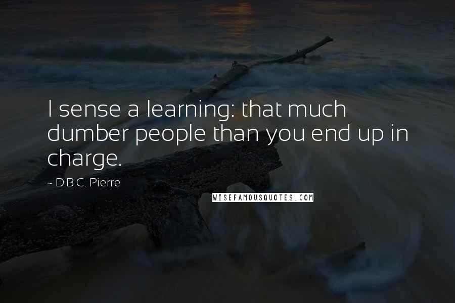 D.B.C. Pierre Quotes: I sense a learning: that much dumber people than you end up in charge.