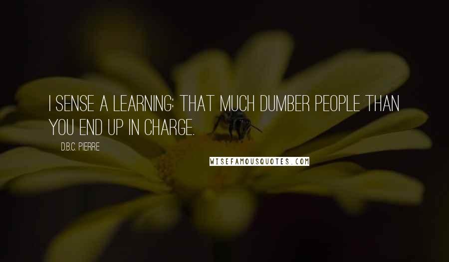 D.B.C. Pierre Quotes: I sense a learning: that much dumber people than you end up in charge.