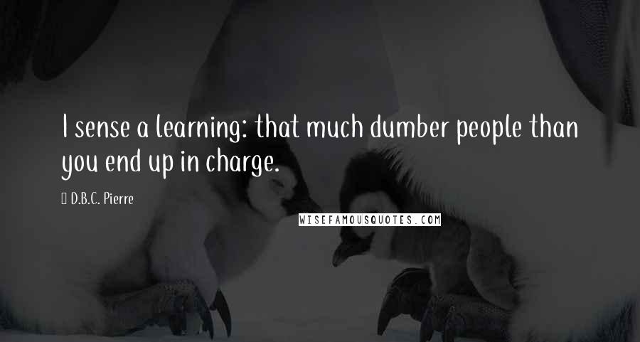 D.B.C. Pierre Quotes: I sense a learning: that much dumber people than you end up in charge.