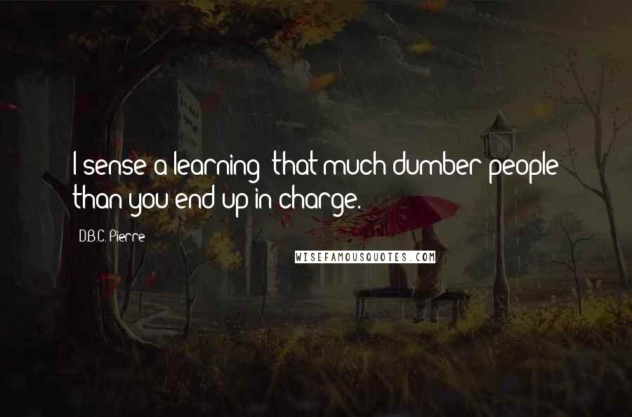 D.B.C. Pierre Quotes: I sense a learning: that much dumber people than you end up in charge.