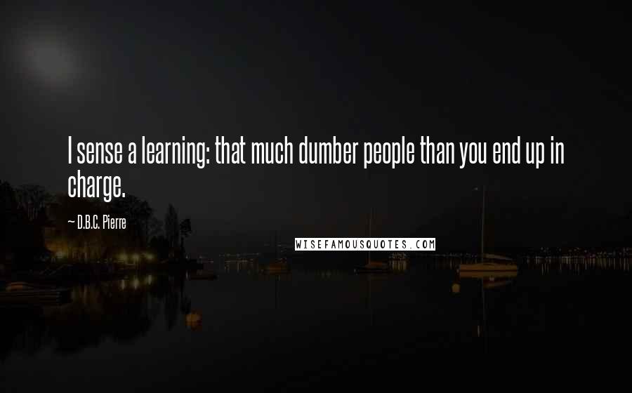 D.B.C. Pierre Quotes: I sense a learning: that much dumber people than you end up in charge.