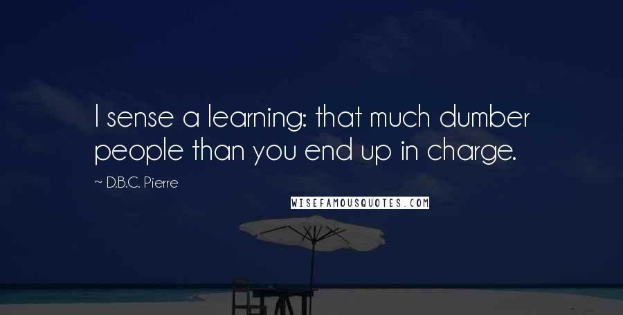 D.B.C. Pierre Quotes: I sense a learning: that much dumber people than you end up in charge.