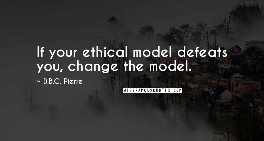 D.B.C. Pierre Quotes: If your ethical model defeats you, change the model.