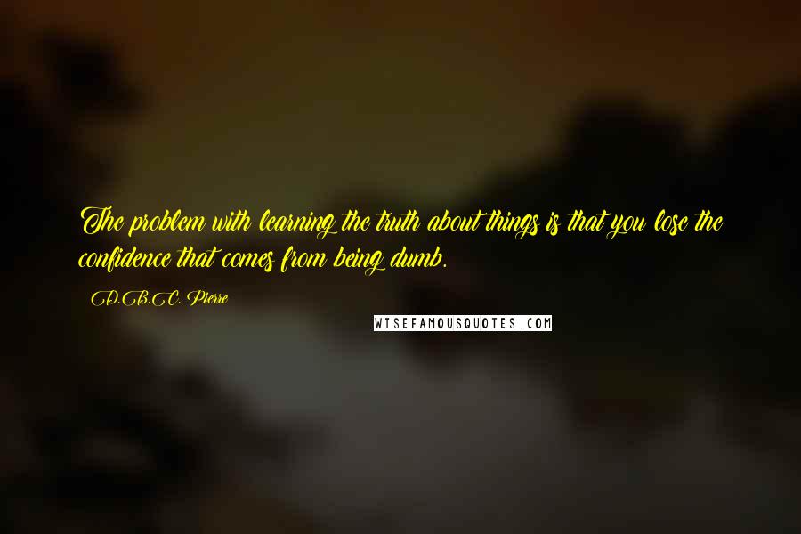 D.B.C. Pierre Quotes: The problem with learning the truth about things is that you lose the confidence that comes from being dumb.