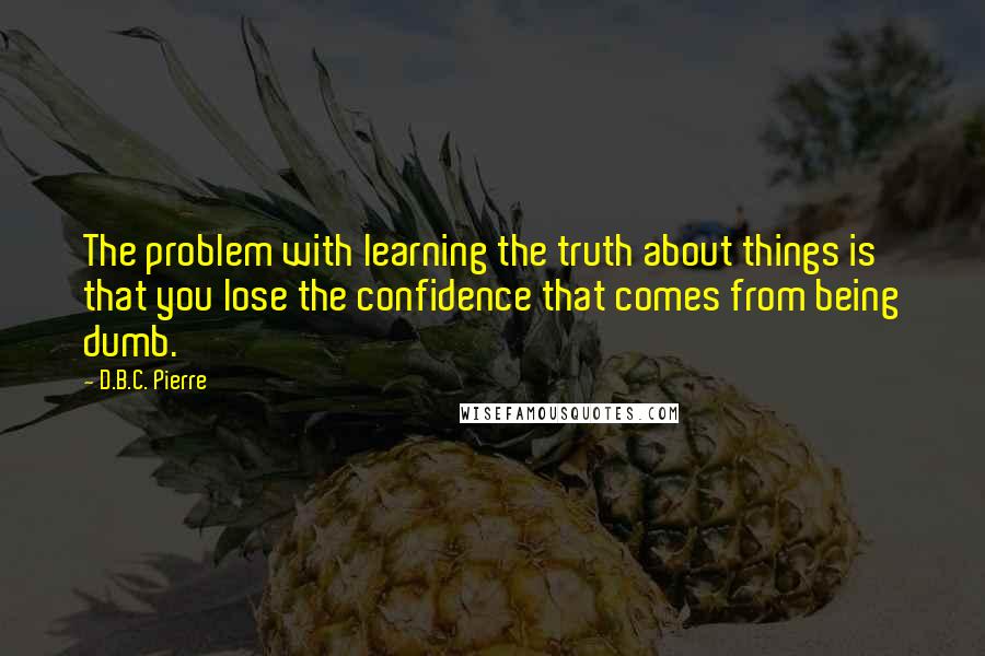 D.B.C. Pierre Quotes: The problem with learning the truth about things is that you lose the confidence that comes from being dumb.