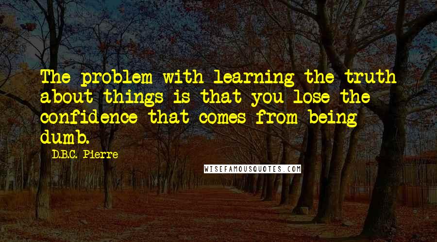 D.B.C. Pierre Quotes: The problem with learning the truth about things is that you lose the confidence that comes from being dumb.