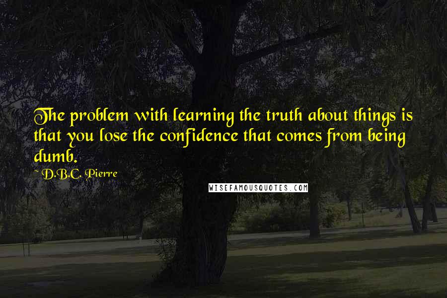 D.B.C. Pierre Quotes: The problem with learning the truth about things is that you lose the confidence that comes from being dumb.
