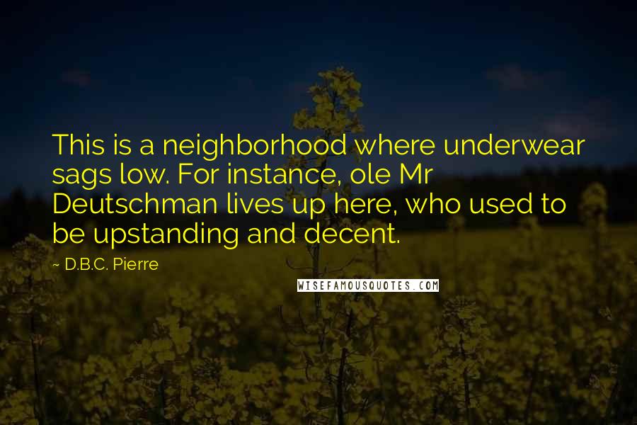 D.B.C. Pierre Quotes: This is a neighborhood where underwear sags low. For instance, ole Mr Deutschman lives up here, who used to be upstanding and decent.