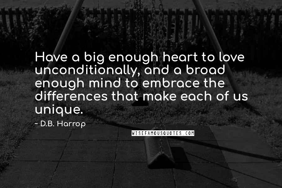 D.B. Harrop Quotes: Have a big enough heart to love unconditionally, and a broad enough mind to embrace the differences that make each of us unique.