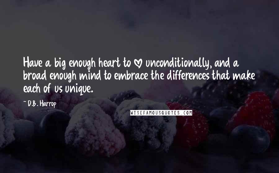 D.B. Harrop Quotes: Have a big enough heart to love unconditionally, and a broad enough mind to embrace the differences that make each of us unique.