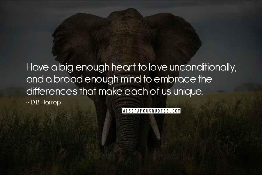 D.B. Harrop Quotes: Have a big enough heart to love unconditionally, and a broad enough mind to embrace the differences that make each of us unique.