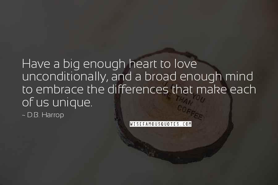 D.B. Harrop Quotes: Have a big enough heart to love unconditionally, and a broad enough mind to embrace the differences that make each of us unique.