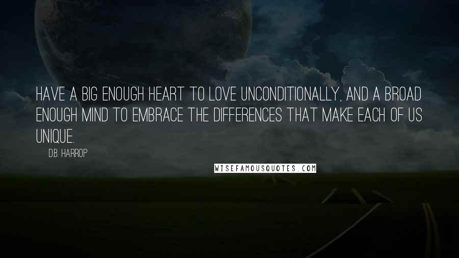 D.B. Harrop Quotes: Have a big enough heart to love unconditionally, and a broad enough mind to embrace the differences that make each of us unique.