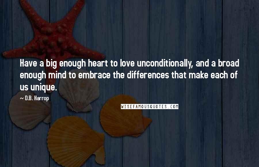 D.B. Harrop Quotes: Have a big enough heart to love unconditionally, and a broad enough mind to embrace the differences that make each of us unique.