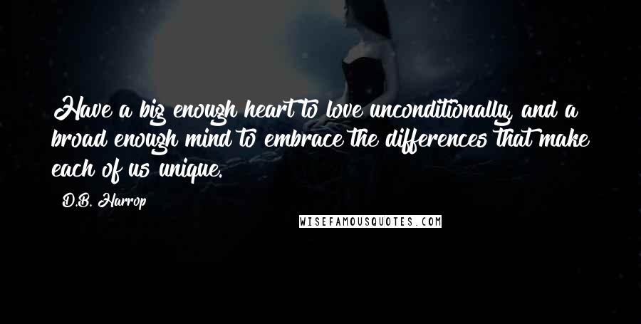 D.B. Harrop Quotes: Have a big enough heart to love unconditionally, and a broad enough mind to embrace the differences that make each of us unique.