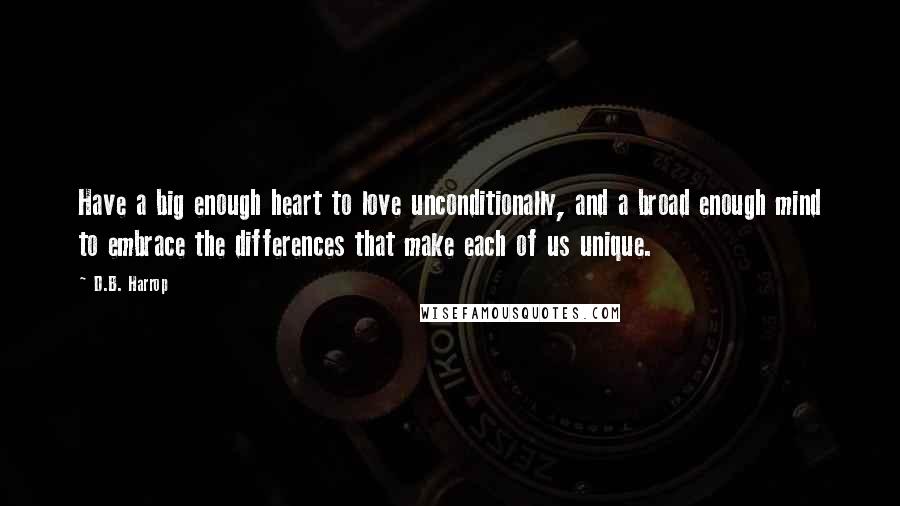 D.B. Harrop Quotes: Have a big enough heart to love unconditionally, and a broad enough mind to embrace the differences that make each of us unique.