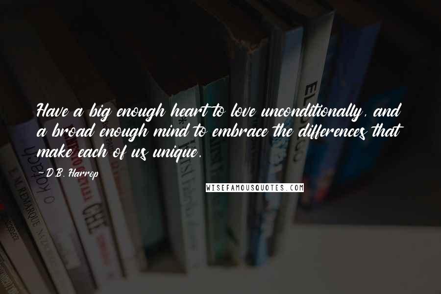 D.B. Harrop Quotes: Have a big enough heart to love unconditionally, and a broad enough mind to embrace the differences that make each of us unique.