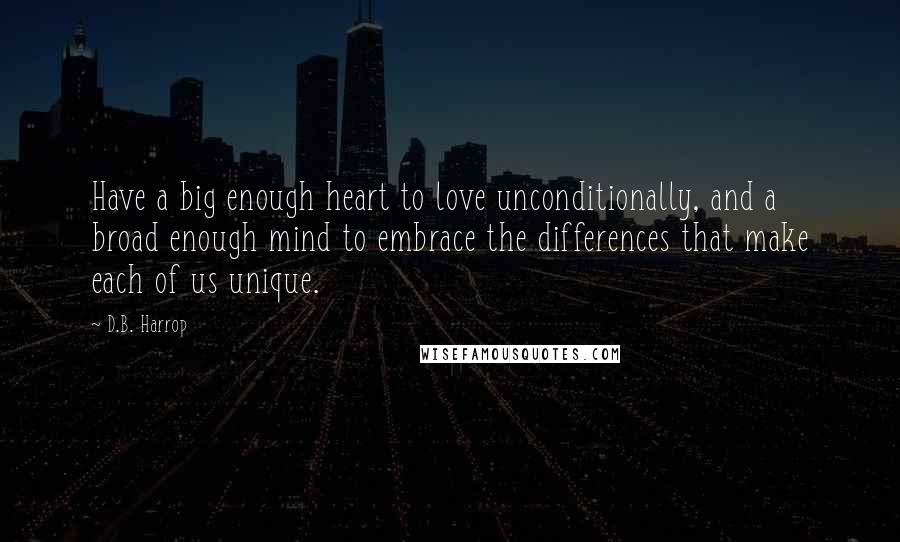 D.B. Harrop Quotes: Have a big enough heart to love unconditionally, and a broad enough mind to embrace the differences that make each of us unique.