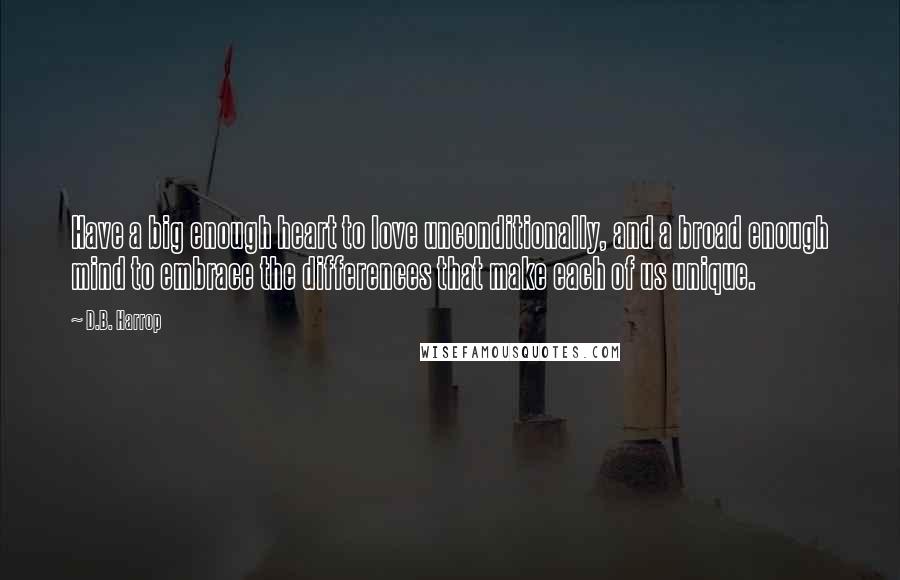 D.B. Harrop Quotes: Have a big enough heart to love unconditionally, and a broad enough mind to embrace the differences that make each of us unique.