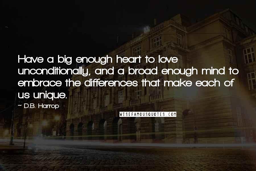 D.B. Harrop Quotes: Have a big enough heart to love unconditionally, and a broad enough mind to embrace the differences that make each of us unique.