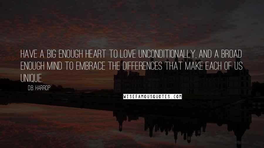 D.B. Harrop Quotes: Have a big enough heart to love unconditionally, and a broad enough mind to embrace the differences that make each of us unique.